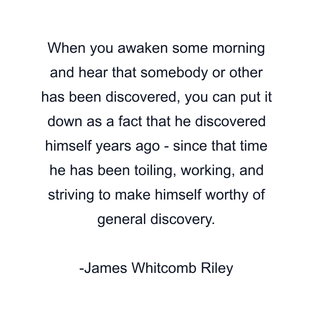 When you awaken some morning and hear that somebody or other has been discovered, you can put it down as a fact that he discovered himself years ago - since that time he has been toiling, working, and striving to make himself worthy of general discovery.