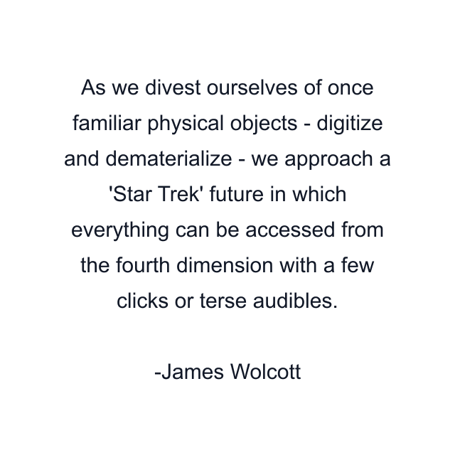 As we divest ourselves of once familiar physical objects - digitize and dematerialize - we approach a 'Star Trek' future in which everything can be accessed from the fourth dimension with a few clicks or terse audibles.