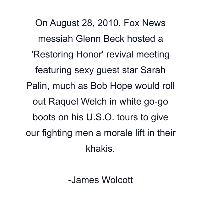 On August 28, 2010, Fox News messiah Glenn Beck hosted a 'Restoring Honor' revival meeting featuring sexy guest star Sarah Palin, much as Bob Hope would roll out Raquel Welch in white go-go boots on his U.S.O. tours to give our fighting men a morale lift in their khakis.