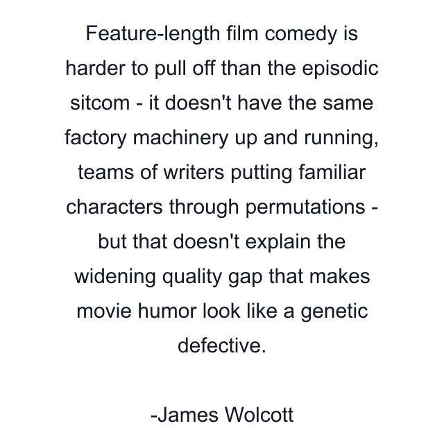 Feature-length film comedy is harder to pull off than the episodic sitcom - it doesn't have the same factory machinery up and running, teams of writers putting familiar characters through permutations - but that doesn't explain the widening quality gap that makes movie humor look like a genetic defective.