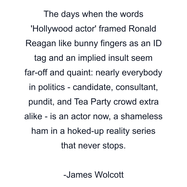 The days when the words 'Hollywood actor' framed Ronald Reagan like bunny fingers as an ID tag and an implied insult seem far-off and quaint: nearly everybody in politics - candidate, consultant, pundit, and Tea Party crowd extra alike - is an actor now, a shameless ham in a hoked-up reality series that never stops.