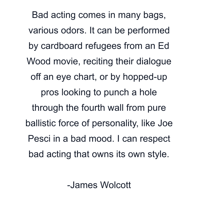 Bad acting comes in many bags, various odors. It can be performed by cardboard refugees from an Ed Wood movie, reciting their dialogue off an eye chart, or by hopped-up pros looking to punch a hole through the fourth wall from pure ballistic force of personality, like Joe Pesci in a bad mood. I can respect bad acting that owns its own style.