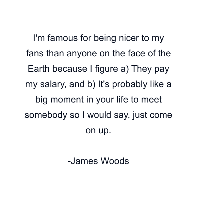 I'm famous for being nicer to my fans than anyone on the face of the Earth because I figure a) They pay my salary, and b) It's probably like a big moment in your life to meet somebody so I would say, just come on up.