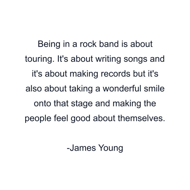 Being in a rock band is about touring. It's about writing songs and it's about making records but it's also about taking a wonderful smile onto that stage and making the people feel good about themselves.