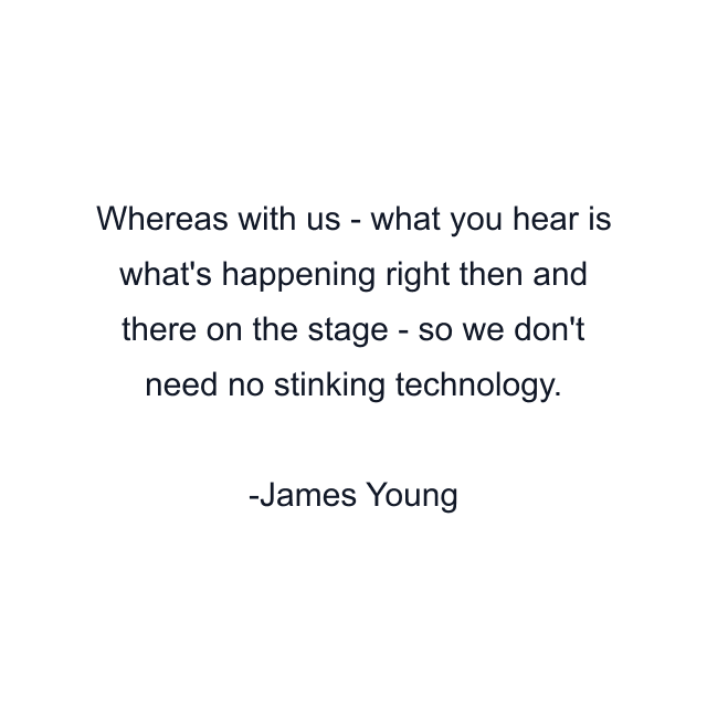 Whereas with us - what you hear is what's happening right then and there on the stage - so we don't need no stinking technology.