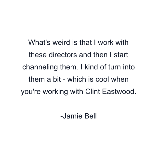 What's weird is that I work with these directors and then I start channeling them. I kind of turn into them a bit - which is cool when you're working with Clint Eastwood.