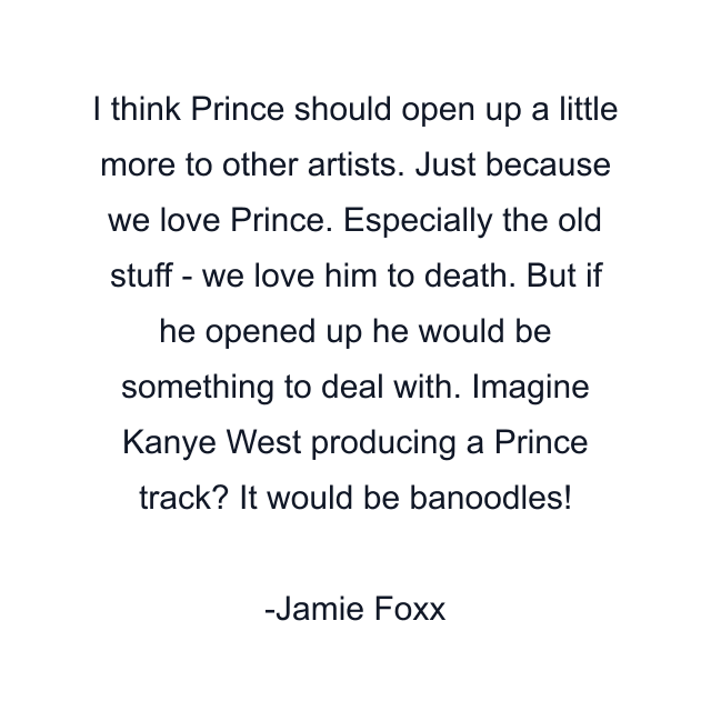 I think Prince should open up a little more to other artists. Just because we love Prince. Especially the old stuff - we love him to death. But if he opened up he would be something to deal with. Imagine Kanye West producing a Prince track? It would be banoodles!