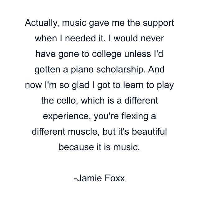 Actually, music gave me the support when I needed it. I would never have gone to college unless I'd gotten a piano scholarship. And now I'm so glad I got to learn to play the cello, which is a different experience, you're flexing a different muscle, but it's beautiful because it is music.