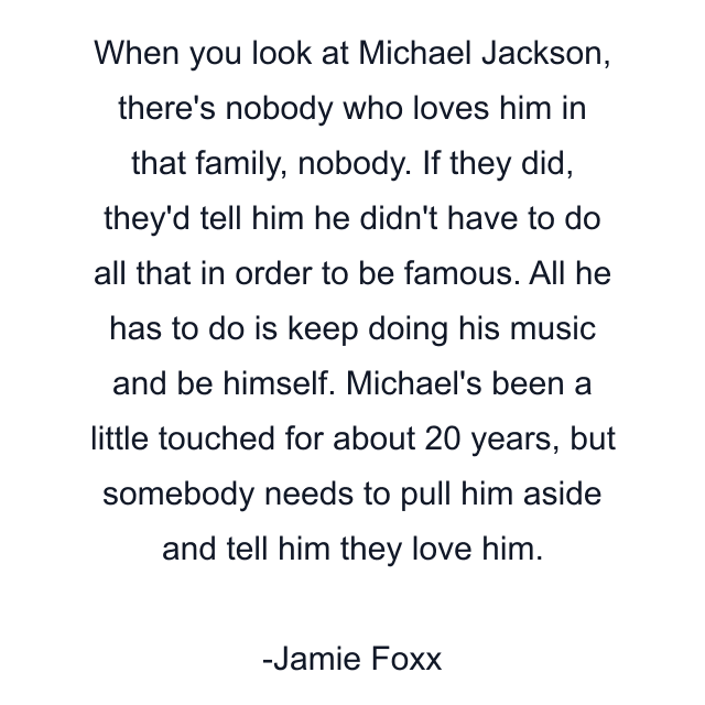 When you look at Michael Jackson, there's nobody who loves him in that family, nobody. If they did, they'd tell him he didn't have to do all that in order to be famous. All he has to do is keep doing his music and be himself. Michael's been a little touched for about 20 years, but somebody needs to pull him aside and tell him they love him.