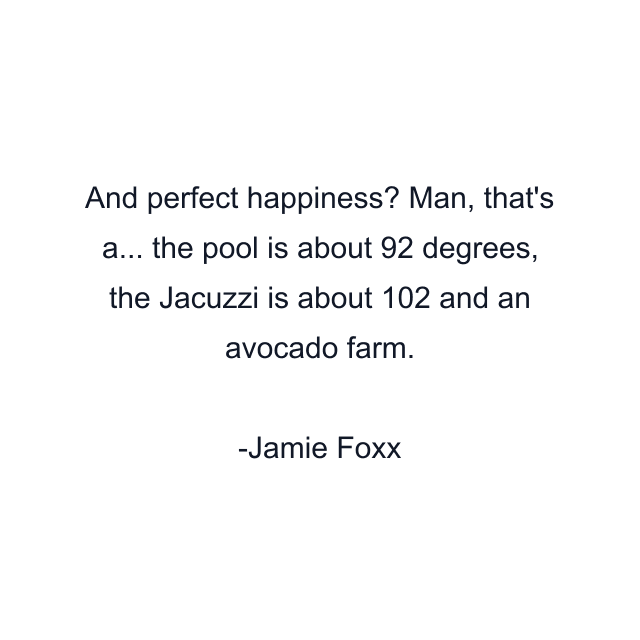 And perfect happiness? Man, that's a... the pool is about 92 degrees, the Jacuzzi is about 102 and an avocado farm.