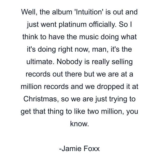 Well, the album 'Intuition' is out and just went platinum officially. So I think to have the music doing what it's doing right now, man, it's the ultimate. Nobody is really selling records out there but we are at a million records and we dropped it at Christmas, so we are just trying to get that thing to like two million, you know.