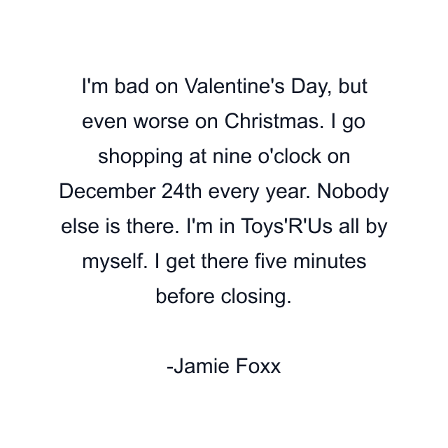 I'm bad on Valentine's Day, but even worse on Christmas. I go shopping at nine o'clock on December 24th every year. Nobody else is there. I'm in Toys'R'Us all by myself. I get there five minutes before closing.