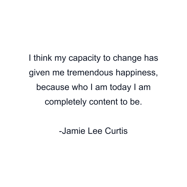 I think my capacity to change has given me tremendous happiness, because who I am today I am completely content to be.