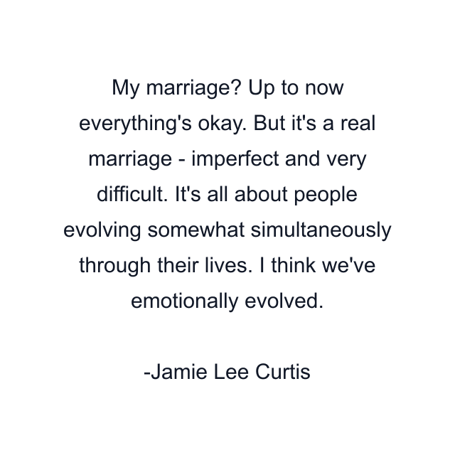 My marriage? Up to now everything's okay. But it's a real marriage - imperfect and very difficult. It's all about people evolving somewhat simultaneously through their lives. I think we've emotionally evolved.