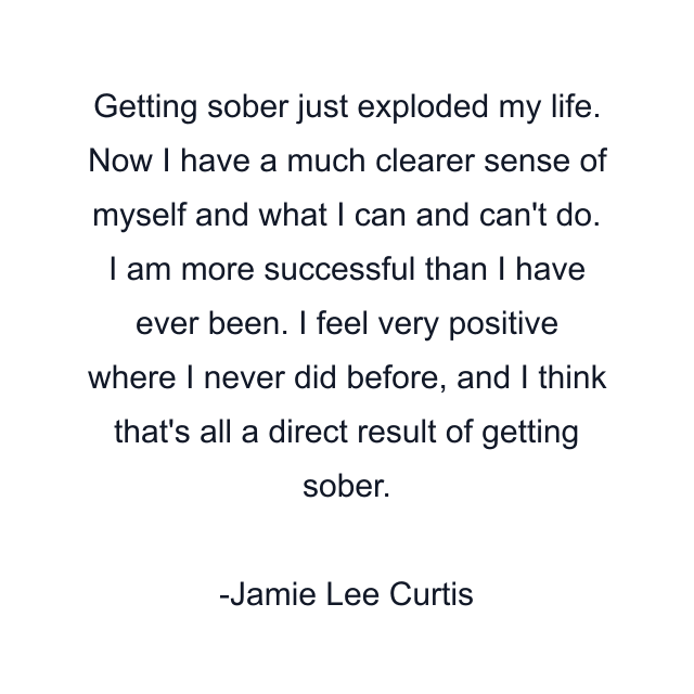 Getting sober just exploded my life. Now I have a much clearer sense of myself and what I can and can't do. I am more successful than I have ever been. I feel very positive where I never did before, and I think that's all a direct result of getting sober.