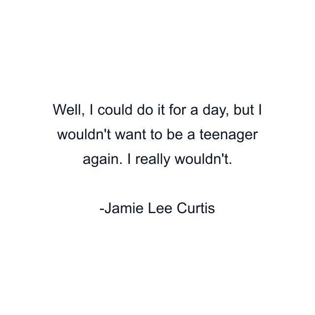 Well, I could do it for a day, but I wouldn't want to be a teenager again. I really wouldn't.