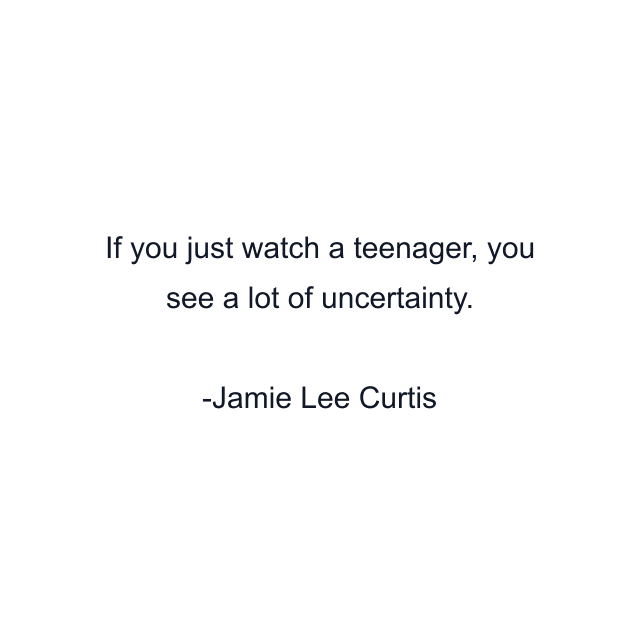 If you just watch a teenager, you see a lot of uncertainty.