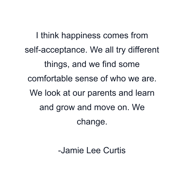 I think happiness comes from self-acceptance. We all try different things, and we find some comfortable sense of who we are. We look at our parents and learn and grow and move on. We change.