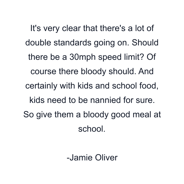 It's very clear that there's a lot of double standards going on. Should there be a 30mph speed limit? Of course there bloody should. And certainly with kids and school food, kids need to be nannied for sure. So give them a bloody good meal at school.