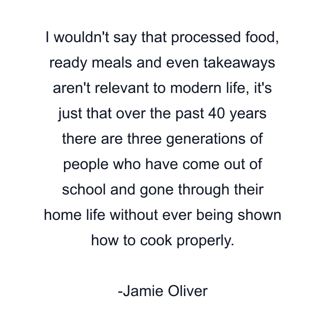 I wouldn't say that processed food, ready meals and even takeaways aren't relevant to modern life, it's just that over the past 40 years there are three generations of people who have come out of school and gone through their home life without ever being shown how to cook properly.