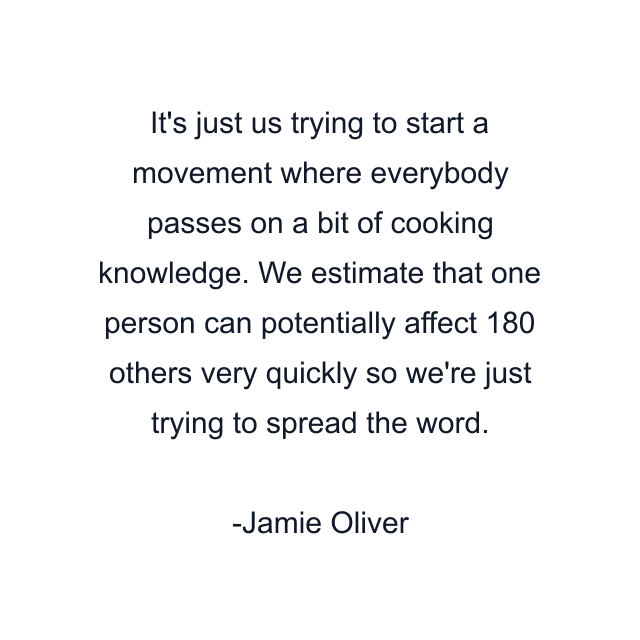 It's just us trying to start a movement where everybody passes on a bit of cooking knowledge. We estimate that one person can potentially affect 180 others very quickly so we're just trying to spread the word.