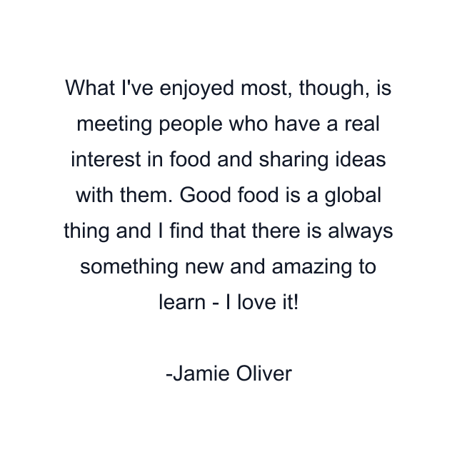 What I've enjoyed most, though, is meeting people who have a real interest in food and sharing ideas with them. Good food is a global thing and I find that there is always something new and amazing to learn - I love it!