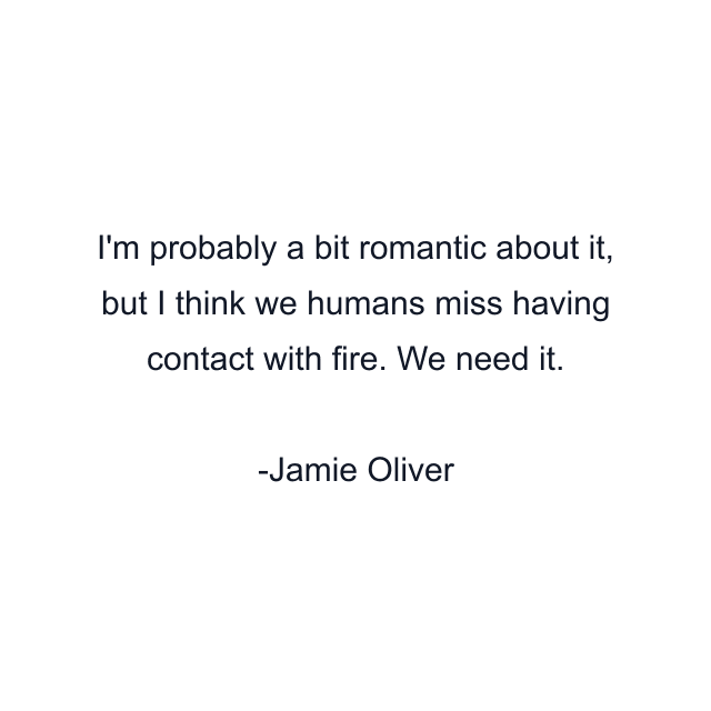 I'm probably a bit romantic about it, but I think we humans miss having contact with fire. We need it.