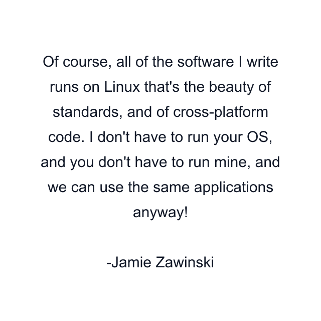 Of course, all of the software I write runs on Linux that's the beauty of standards, and of cross-platform code. I don't have to run your OS, and you don't have to run mine, and we can use the same applications anyway!