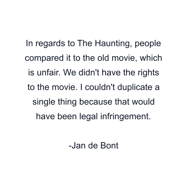 In regards to The Haunting, people compared it to the old movie, which is unfair. We didn't have the rights to the movie. I couldn't duplicate a single thing because that would have been legal infringement.