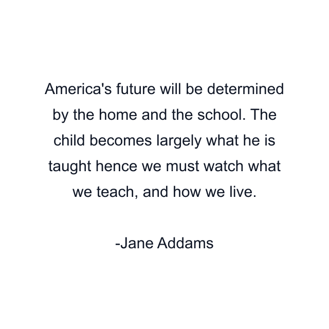 America's future will be determined by the home and the school. The child becomes largely what he is taught hence we must watch what we teach, and how we live.