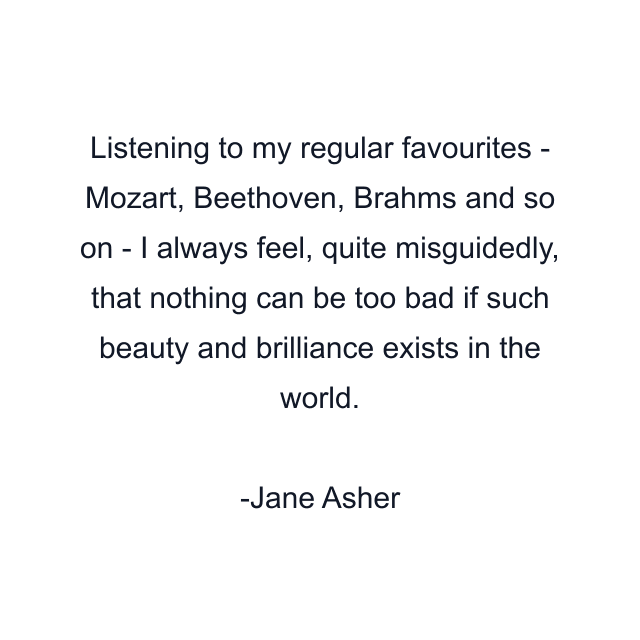 Listening to my regular favourites - Mozart, Beethoven, Brahms and so on - I always feel, quite misguidedly, that nothing can be too bad if such beauty and brilliance exists in the world.