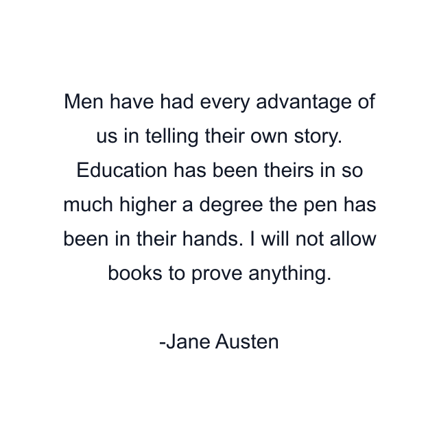 Men have had every advantage of us in telling their own story. Education has been theirs in so much higher a degree the pen has been in their hands. I will not allow books to prove anything.