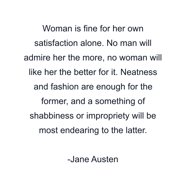 Woman is fine for her own satisfaction alone. No man will admire her the more, no woman will like her the better for it. Neatness and fashion are enough for the former, and a something of shabbiness or impropriety will be most endearing to the latter.