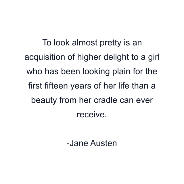 To look almost pretty is an acquisition of higher delight to a girl who has been looking plain for the first fifteen years of her life than a beauty from her cradle can ever receive.