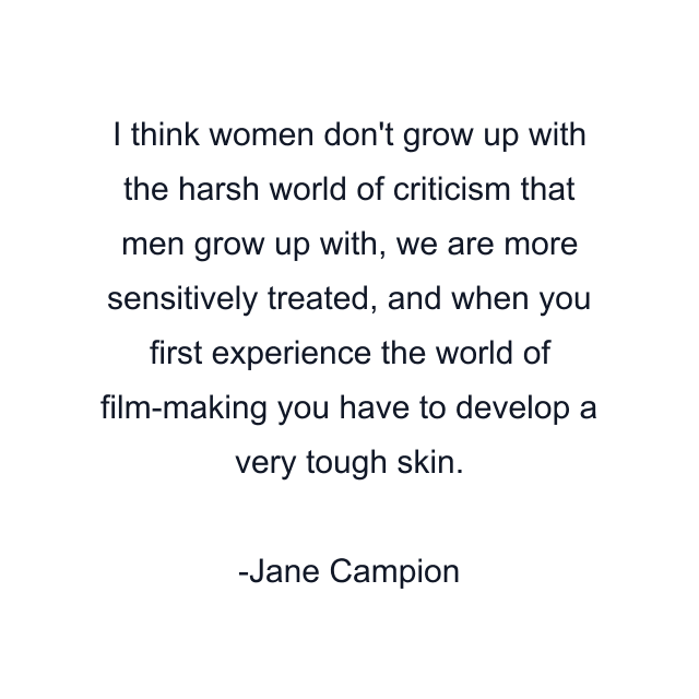 I think women don't grow up with the harsh world of criticism that men grow up with, we are more sensitively treated, and when you first experience the world of film-making you have to develop a very tough skin.