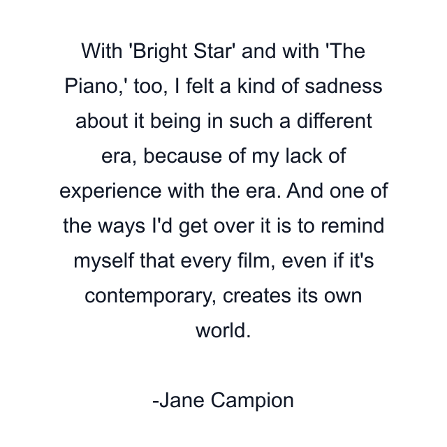 With 'Bright Star' and with 'The Piano,' too, I felt a kind of sadness about it being in such a different era, because of my lack of experience with the era. And one of the ways I'd get over it is to remind myself that every film, even if it's contemporary, creates its own world.