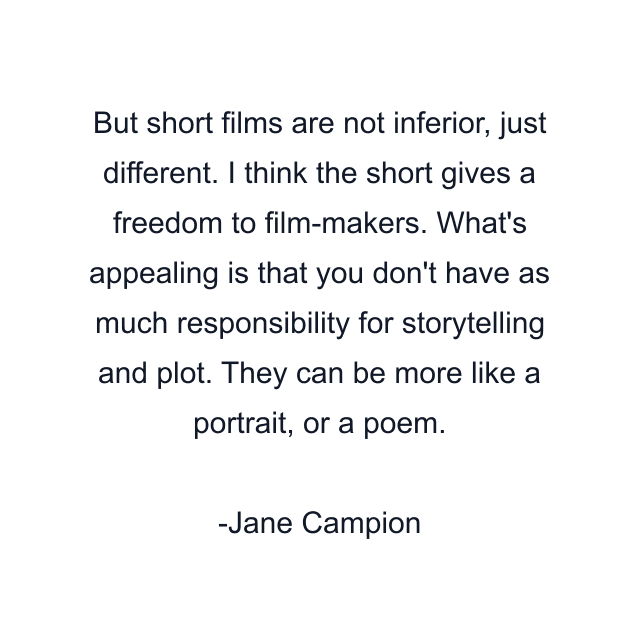 But short films are not inferior, just different. I think the short gives a freedom to film-makers. What's appealing is that you don't have as much responsibility for storytelling and plot. They can be more like a portrait, or a poem.