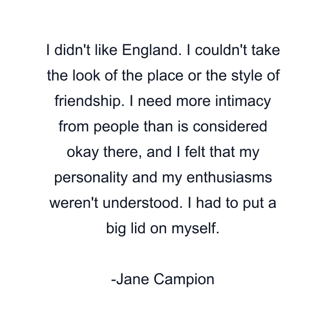 I didn't like England. I couldn't take the look of the place or the style of friendship. I need more intimacy from people than is considered okay there, and I felt that my personality and my enthusiasms weren't understood. I had to put a big lid on myself.