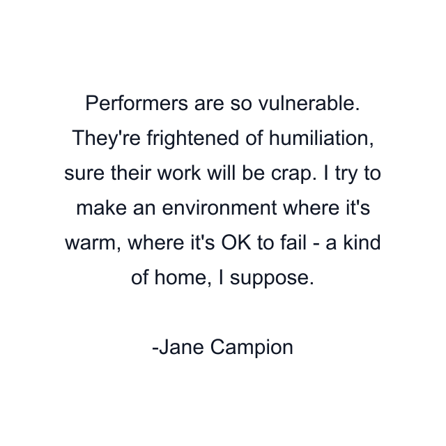 Performers are so vulnerable. They're frightened of humiliation, sure their work will be crap. I try to make an environment where it's warm, where it's OK to fail - a kind of home, I suppose.