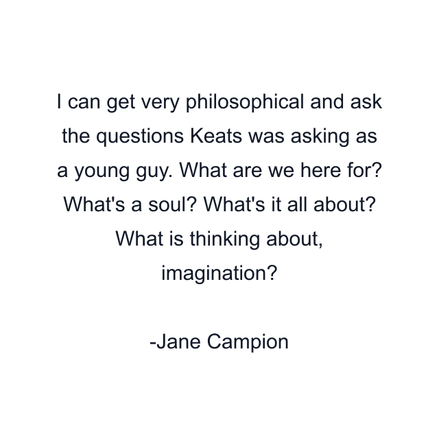 I can get very philosophical and ask the questions Keats was asking as a young guy. What are we here for? What's a soul? What's it all about? What is thinking about, imagination?