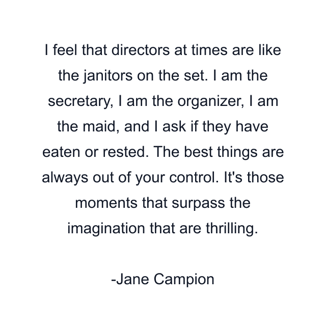 I feel that directors at times are like the janitors on the set. I am the secretary, I am the organizer, I am the maid, and I ask if they have eaten or rested. The best things are always out of your control. It's those moments that surpass the imagination that are thrilling.