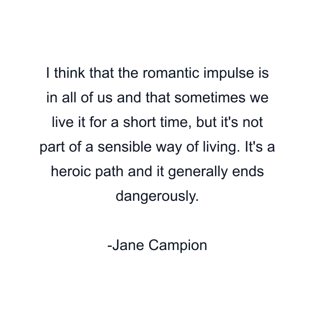 I think that the romantic impulse is in all of us and that sometimes we live it for a short time, but it's not part of a sensible way of living. It's a heroic path and it generally ends dangerously.