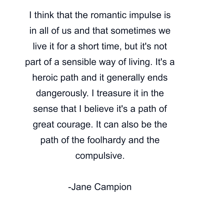 I think that the romantic impulse is in all of us and that sometimes we live it for a short time, but it's not part of a sensible way of living. It's a heroic path and it generally ends dangerously. I treasure it in the sense that I believe it's a path of great courage. It can also be the path of the foolhardy and the compulsive.