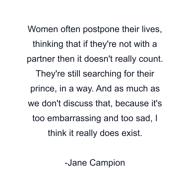 Women often postpone their lives, thinking that if they're not with a partner then it doesn't really count. They're still searching for their prince, in a way. And as much as we don't discuss that, because it's too embarrassing and too sad, I think it really does exist.