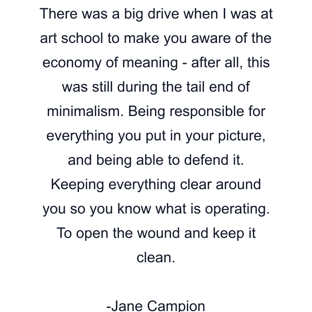 There was a big drive when I was at art school to make you aware of the economy of meaning - after all, this was still during the tail end of minimalism. Being responsible for everything you put in your picture, and being able to defend it. Keeping everything clear around you so you know what is operating. To open the wound and keep it clean.