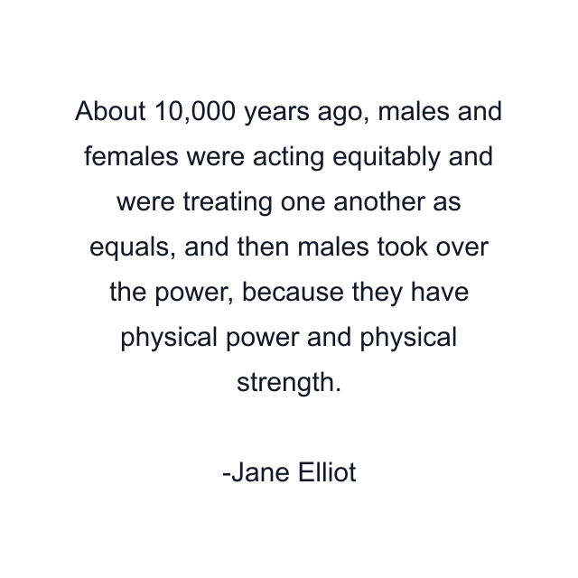 About 10,000 years ago, males and females were acting equitably and were treating one another as equals, and then males took over the power, because they have physical power and physical strength.