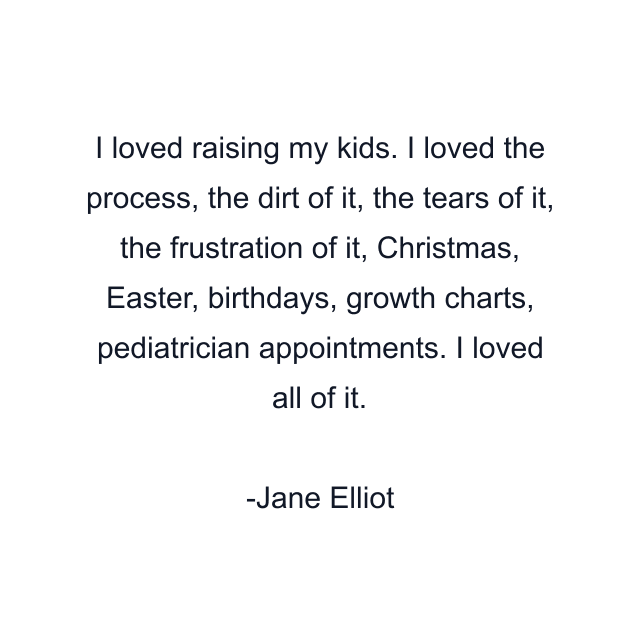 I loved raising my kids. I loved the process, the dirt of it, the tears of it, the frustration of it, Christmas, Easter, birthdays, growth charts, pediatrician appointments. I loved all of it.