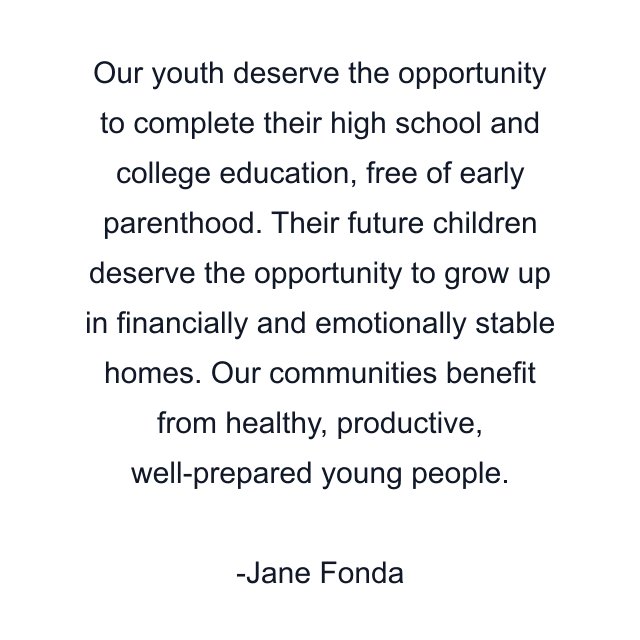 Our youth deserve the opportunity to complete their high school and college education, free of early parenthood. Their future children deserve the opportunity to grow up in financially and emotionally stable homes. Our communities benefit from healthy, productive, well-prepared young people.