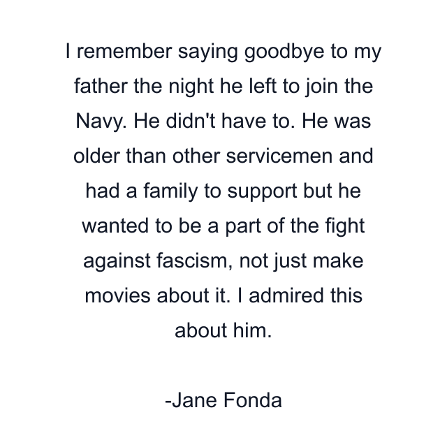 I remember saying goodbye to my father the night he left to join the Navy. He didn't have to. He was older than other servicemen and had a family to support but he wanted to be a part of the fight against fascism, not just make movies about it. I admired this about him.