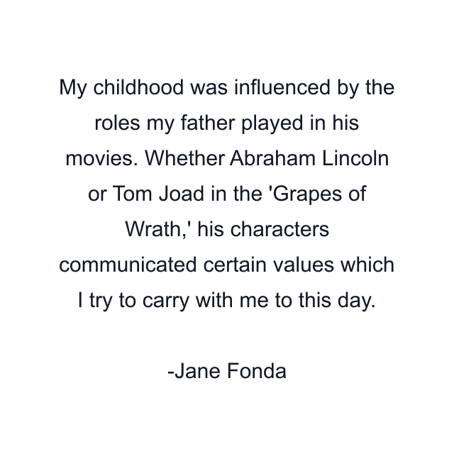 My childhood was influenced by the roles my father played in his movies. Whether Abraham Lincoln or Tom Joad in the 'Grapes of Wrath,' his characters communicated certain values which I try to carry with me to this day.